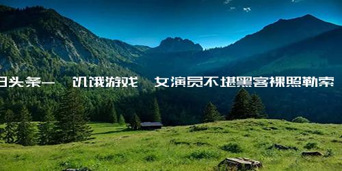 今日头条-《饥饿游戏》女演员不堪黑客裸照勒索 主动公开照片反客为主！